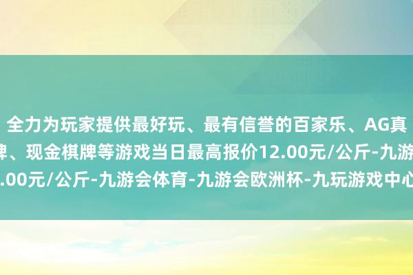 全力为玩家提供最好玩、最有信誉的百家乐、AG真人娱乐游戏、在线棋牌、现金棋牌等游戏当日最高报价12.00元/公斤-九游会体育-九游会欧洲杯-九玩游戏中心官网