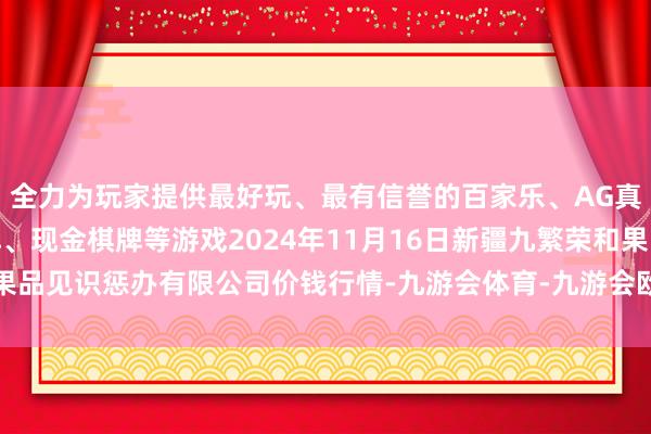 全力为玩家提供最好玩、最有信誉的百家乐、AG真人娱乐游戏、在线棋牌、现金棋牌等游戏2024年11月16日新疆九繁荣和果品见识惩办有限公司价钱行情-九游会体育-九游会欧洲杯-九玩游戏中心官网