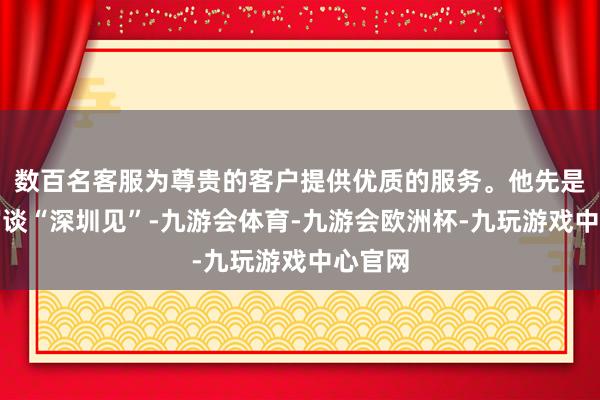 数百名客服为尊贵的客户提供优质的服务。他先是标题写谈“深圳见”-九游会体育-九游会欧洲杯-九玩游戏中心官网
