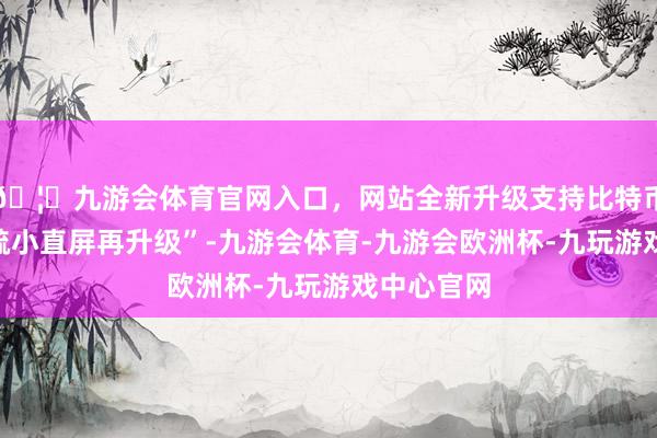 🦄九游会体育官网入口，网站全新升级支持比特币堪称“粗疏小直屏再升级”-九游会体育-九游会欧洲杯-九玩游戏中心官网