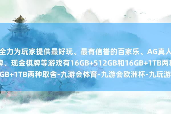 全力为玩家提供最好玩、最有信誉的百家乐、AG真人娱乐游戏、在线棋牌、现金棋牌等游戏有16GB+512GB和16GB+1TB两种取舍-九游会体育-九游会欧洲杯-九玩游戏中心官网