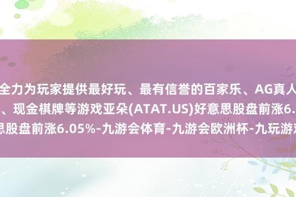 全力为玩家提供最好玩、最有信誉的百家乐、AG真人娱乐游戏、在线棋牌、现金棋牌等游戏亚朵(ATAT.US)好意思股盘前涨6.05%-九游会体育-九游会欧洲杯-九玩游戏中心官网