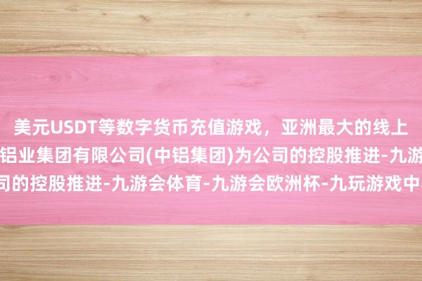 美元USDT等数字货币充值游戏，亚洲最大的线上游戏服务器供应商中国铝业集团有限公司(中铝集团)为公司的控股推进-九游会体育-九游会欧洲杯-九玩游戏中心官网