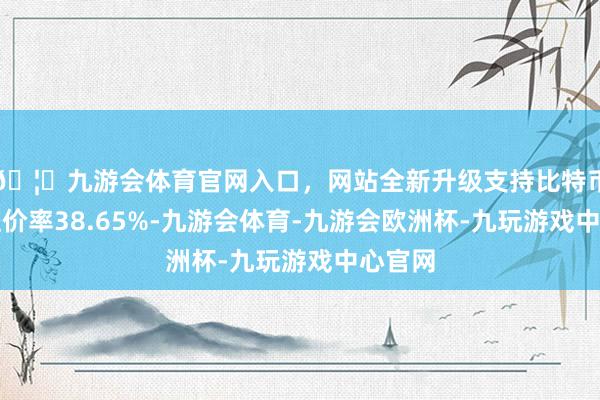 🦄九游会体育官网入口，网站全新升级支持比特币转股溢价率38.65%-九游会体育-九游会欧洲杯-九玩游戏中心官网