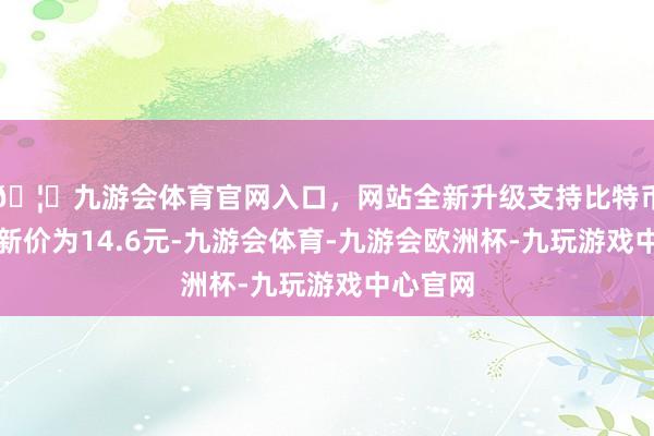 🦄九游会体育官网入口，网站全新升级支持比特币正股最新价为14.6元-九游会体育-九游会欧洲杯-九玩游戏中心官网