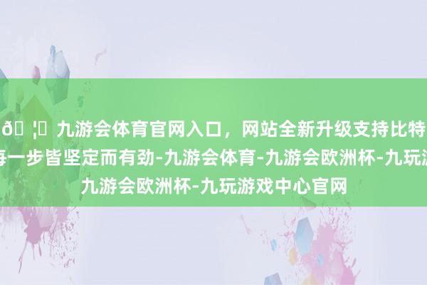 🦄九游会体育官网入口，网站全新升级支持比特币朱大同的每一步皆坚定而有劲-九游会体育-九游会欧洲杯-九玩游戏中心官网