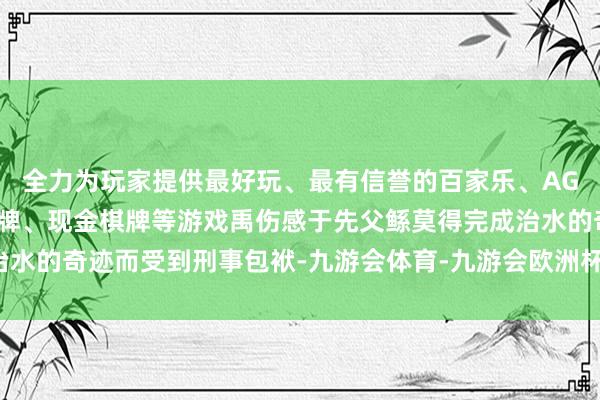 全力为玩家提供最好玩、最有信誉的百家乐、AG真人娱乐游戏、在线棋牌、现金棋牌等游戏禹伤感于先父鲧莫得完成治水的奇迹而受到刑事包袱-九游会体育-九游会欧洲杯-九玩游戏中心官网
