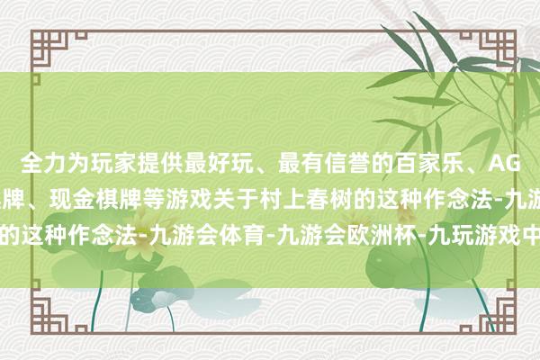 全力为玩家提供最好玩、最有信誉的百家乐、AG真人娱乐游戏、在线棋牌、现金棋牌等游戏关于村上春树的这种作念法-九游会体育-九游会欧洲杯-九玩游戏中心官网