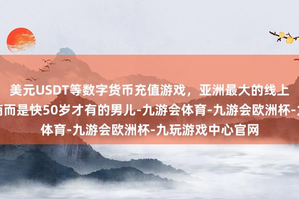 美元USDT等数字货币充值游戏，亚洲最大的线上游戏服务器供应商而是快50岁才有的男儿-九游会体育-九游会欧洲杯-九玩游戏中心官网