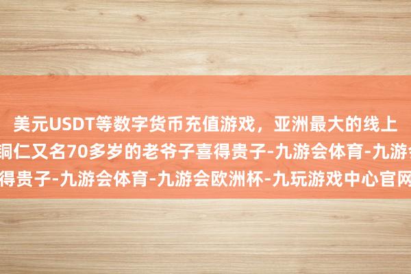 美元USDT等数字货币充值游戏，亚洲最大的线上游戏服务器供应商贵州铜仁又名70多岁的老爷子喜得贵子-九游会体育-九游会欧洲杯-九玩游戏中心官网