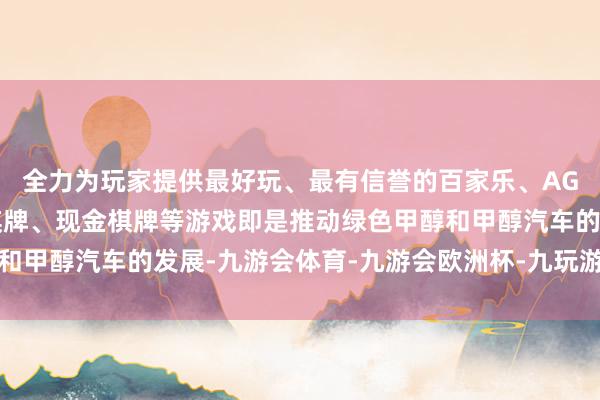 全力为玩家提供最好玩、最有信誉的百家乐、AG真人娱乐游戏、在线棋牌、现金棋牌等游戏即是推动绿色甲醇和甲醇汽车的发展-九游会体育-九游会欧洲杯-九玩游戏中心官网