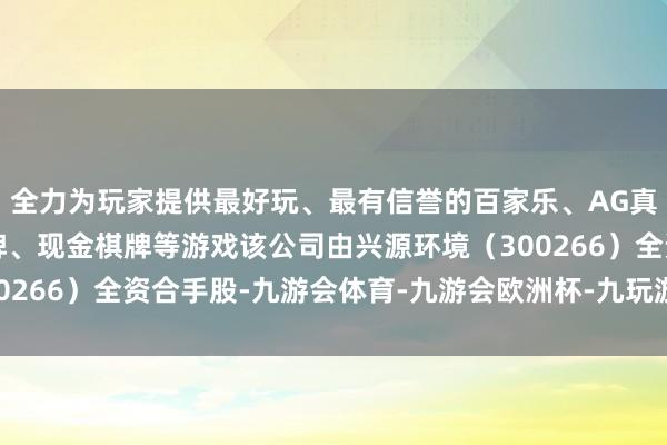 全力为玩家提供最好玩、最有信誉的百家乐、AG真人娱乐游戏、在线棋牌、现金棋牌等游戏该公司由兴源环境（300266）全资合手股-九游会体育-九游会欧洲杯-九玩游戏中心官网