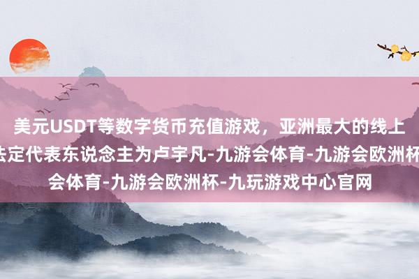美元USDT等数字货币充值游戏，亚洲最大的线上游戏服务器供应商法定代表东说念主为卢宇凡-九游会体育-九游会欧洲杯-九玩游戏中心官网