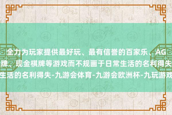 全力为玩家提供最好玩、最有信誉的百家乐、AG真人娱乐游戏、在线棋牌、现金棋牌等游戏而不规画于日常生活的名利得失-九游会体育-九游会欧洲杯-九玩游戏中心官网
