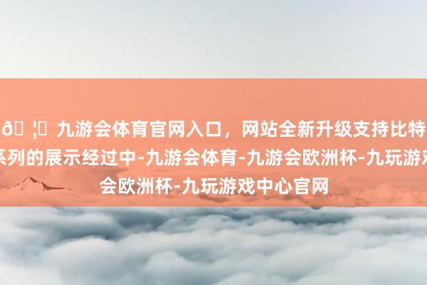 🦄九游会体育官网入口，网站全新升级支持比特币在这一系列的展示经过中-九游会体育-九游会欧洲杯-九玩游戏中心官网