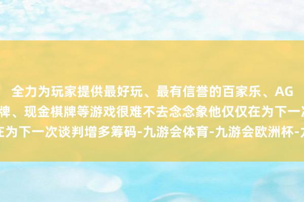 全力为玩家提供最好玩、最有信誉的百家乐、AG真人娱乐游戏、在线棋牌、现金棋牌等游戏很难不去念念象他仅仅在为下一次谈判增多筹码-九游会体育-九游会欧洲杯-九玩游戏中心官网