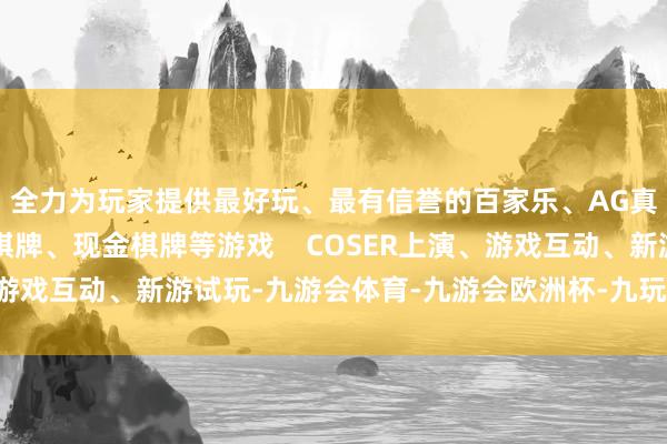 全力为玩家提供最好玩、最有信誉的百家乐、AG真人娱乐游戏、在线棋牌、现金棋牌等游戏    COSER上演、游戏互动、新游试玩-九游会体育-九游会欧洲杯-九玩游戏中心官网