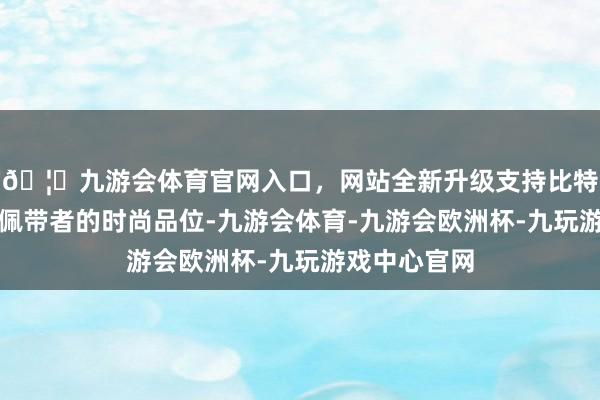 🦄九游会体育官网入口，网站全新升级支持比特币均能展现佩带者的时尚品位-九游会体育-九游会欧洲杯-九玩游戏中心官网