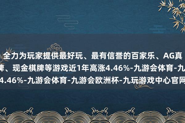 全力为玩家提供最好玩、最有信誉的百家乐、AG真人娱乐游戏、在线棋牌、现金棋牌等游戏近1年高涨4.46%-九游会体育-九游会欧洲杯-九玩游戏中心官网