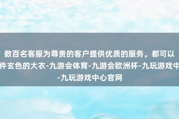 数百名客服为尊贵的客户提供优质的服务。都可以准备一件玄色的大衣-九游会体育-九游会欧洲杯-九玩游戏中心官网