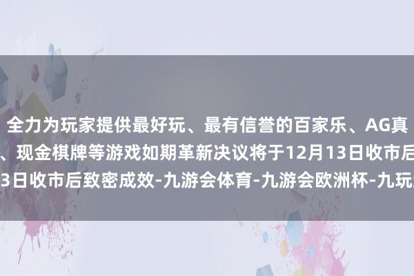 全力为玩家提供最好玩、最有信誉的百家乐、AG真人娱乐游戏、在线棋牌、现金棋牌等游戏如期革新决议将于12月13日收市后致密成效-九游会体育-九游会欧洲杯-九玩游戏中心官网