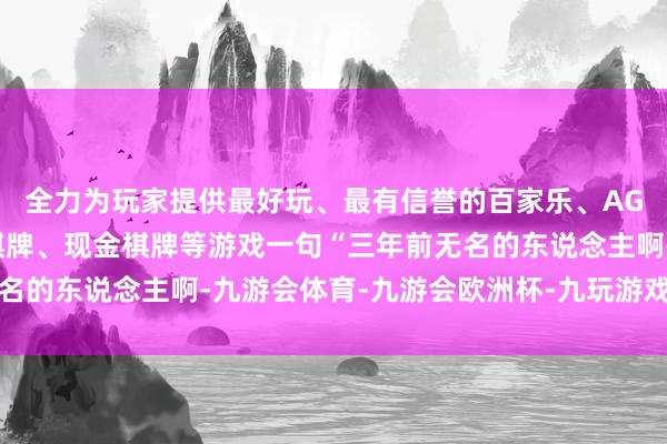 全力为玩家提供最好玩、最有信誉的百家乐、AG真人娱乐游戏、在线棋牌、现金棋牌等游戏一句“三年前无名的东说念主啊-九游会体育-九游会欧洲杯-九玩游戏中心官网