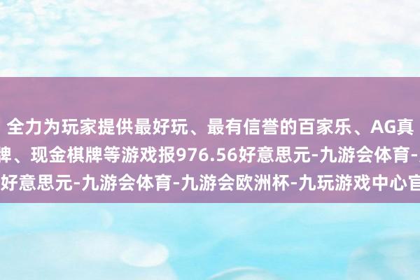 全力为玩家提供最好玩、最有信誉的百家乐、AG真人娱乐游戏、在线棋牌、现金棋牌等游戏报976.56好意思元-九游会体育-九游会欧洲杯-九玩游戏中心官网