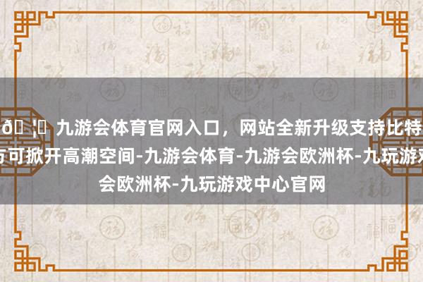 🦄九游会体育官网入口，网站全新升级支持比特币冲破后方可掀开高潮空间-九游会体育-九游会欧洲杯-九玩游戏中心官网
