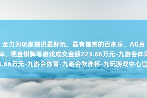全力为玩家提供最好玩、最有信誉的百家乐、AG真人娱乐游戏、在线棋牌、现金棋牌等游戏成交金额223.66万元-九游会体育-九游会欧洲杯-九玩游戏中心官网