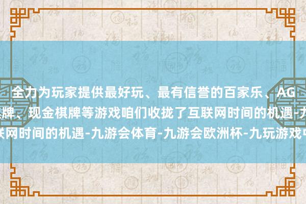 全力为玩家提供最好玩、最有信誉的百家乐、AG真人娱乐游戏、在线棋牌、现金棋牌等游戏咱们收拢了互联网时间的机遇-九游会体育-九游会欧洲杯-九玩游戏中心官网