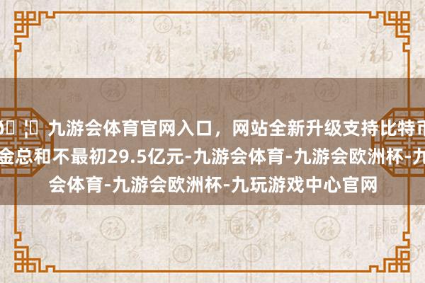 🦄九游会体育官网入口，网站全新升级支持比特币中节能拟召募资金总和不最初29.5亿元-九游会体育-九游会欧洲杯-九玩游戏中心官网