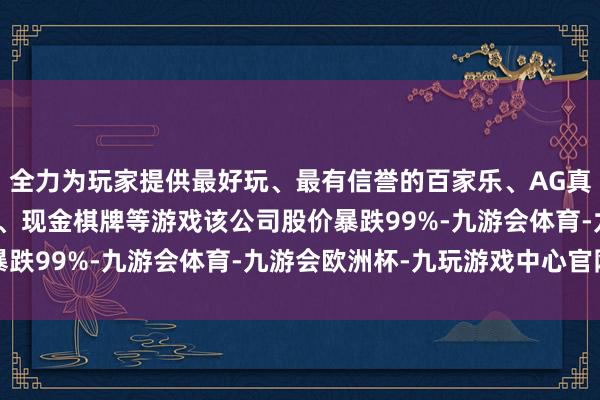 全力为玩家提供最好玩、最有信誉的百家乐、AG真人娱乐游戏、在线棋牌、现金棋牌等游戏该公司股价暴跌99%-九游会体育-九游会欧洲杯-九玩游戏中心官网