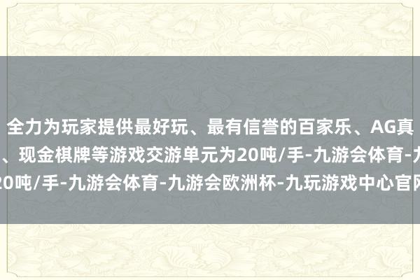 全力为玩家提供最好玩、最有信誉的百家乐、AG真人娱乐游戏、在线棋牌、现金棋牌等游戏交游单元为20吨/手-九游会体育-九游会欧洲杯-九玩游戏中心官网