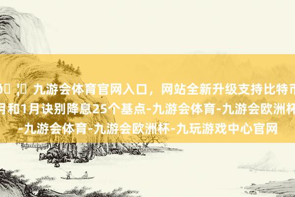 🦄九游会体育官网入口，网站全新升级支持比特币好意思联储将在12月和1月诀别降息25个基点-九游会体育-九游会欧洲杯-九玩游戏中心官网