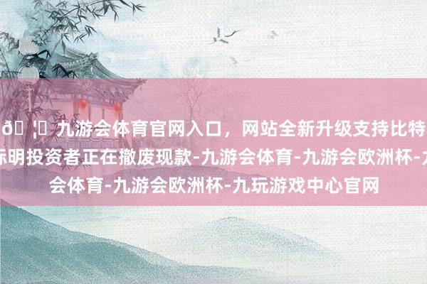 🦄九游会体育官网入口，网站全新升级支持比特币确切莫得笔据标明投资者正在撤废现款-九游会体育-九游会欧洲杯-九玩游戏中心官网