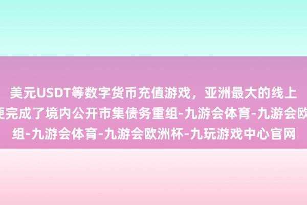 美元USDT等数字货币充值游戏，亚洲最大的线上游戏服务器供应商融创便完成了境内公开市集债务重组-九游会体育-九游会欧洲杯-九玩游戏中心官网