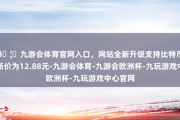 🦄九游会体育官网入口，网站全新升级支持比特币正股最新价为12.88元-九游会体育-九游会欧洲杯-九玩游戏中心官网