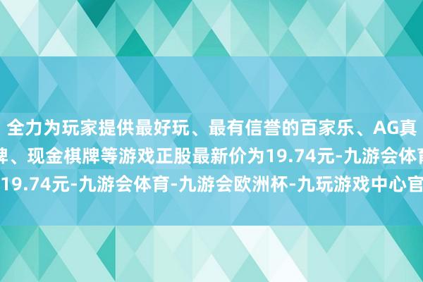 全力为玩家提供最好玩、最有信誉的百家乐、AG真人娱乐游戏、在线棋牌、现金棋牌等游戏正股最新价为19.74元-九游会体育-九游会欧洲杯-九玩游戏中心官网