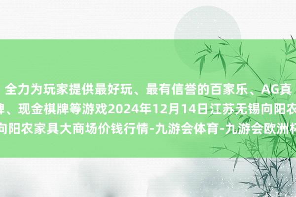全力为玩家提供最好玩、最有信誉的百家乐、AG真人娱乐游戏、在线棋牌、现金棋牌等游戏2024年12月14日江苏无锡向阳农家具大商场价钱行情-九游会体育-九游会欧洲杯-九玩游戏中心官网