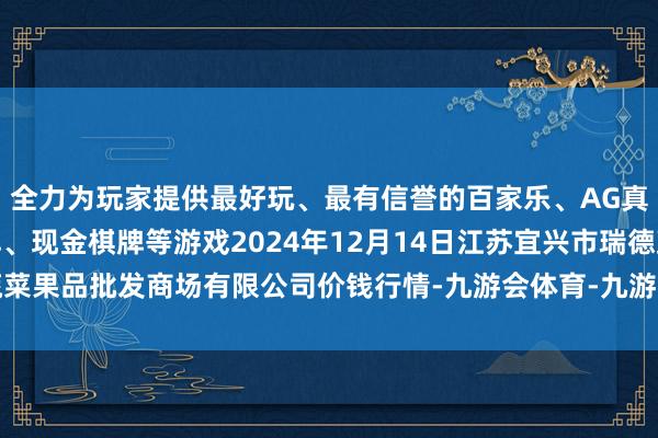 全力为玩家提供最好玩、最有信誉的百家乐、AG真人娱乐游戏、在线棋牌、现金棋牌等游戏2024年12月14日江苏宜兴市瑞德蔬菜果品批发商场有限公司价钱行情-九游会体育-九游会欧洲杯-九玩游戏中心官网