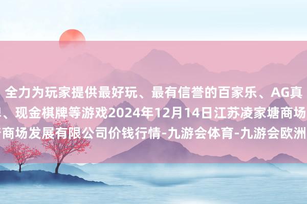 全力为玩家提供最好玩、最有信誉的百家乐、AG真人娱乐游戏、在线棋牌、现金棋牌等游戏2024年12月14日江苏凌家塘商场发展有限公司价钱行情-九游会体育-九游会欧洲杯-九玩游戏中心官网