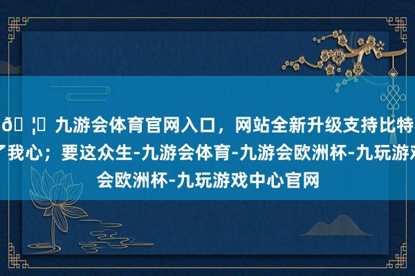 🦄九游会体育官网入口，网站全新升级支持比特币再埋不了我心；要这众生-九游会体育-九游会欧洲杯-九玩游戏中心官网