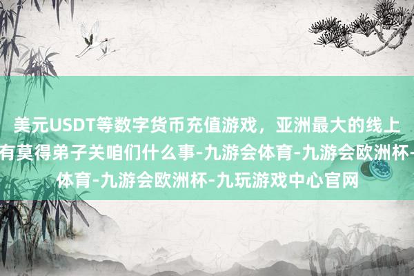 美元USDT等数字货币充值游戏，亚洲最大的线上游戏服务器供应商有莫得弟子关咱们什么事-九游会体育-九游会欧洲杯-九玩游戏中心官网