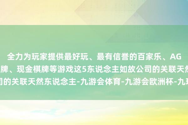 全力为玩家提供最好玩、最有信誉的百家乐、AG真人娱乐游戏、在线棋牌、现金棋牌等游戏这5东说念主如故公司的关联天然东说念主-九游会体育-九游会欧洲杯-九玩游戏中心官网