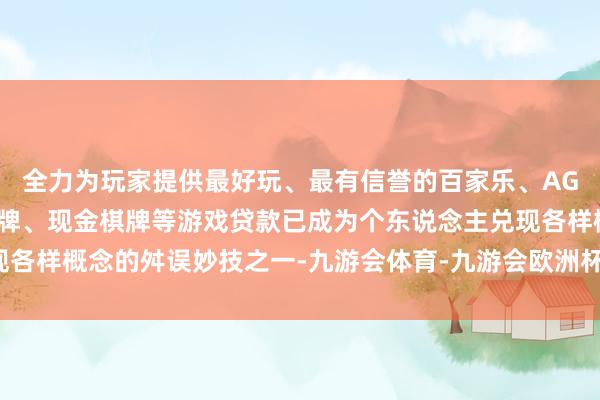 全力为玩家提供最好玩、最有信誉的百家乐、AG真人娱乐游戏、在线棋牌、现金棋牌等游戏贷款已成为个东说念主兑现各样概念的舛误妙技之一-九游会体育-九游会欧洲杯-九玩游戏中心官网