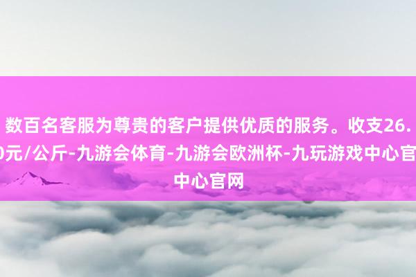 数百名客服为尊贵的客户提供优质的服务。收支26.40元/公斤-九游会体育-九游会欧洲杯-九玩游戏中心官网