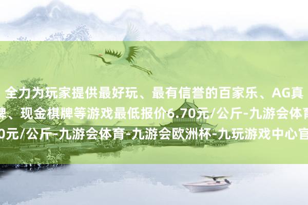 全力为玩家提供最好玩、最有信誉的百家乐、AG真人娱乐游戏、在线棋牌、现金棋牌等游戏最低报价6.70元/公斤-九游会体育-九游会欧洲杯-九玩游戏中心官网