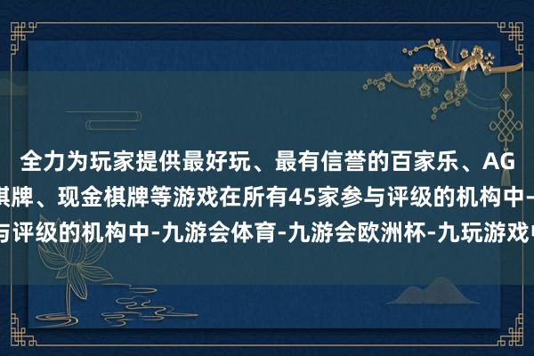 全力为玩家提供最好玩、最有信誉的百家乐、AG真人娱乐游戏、在线棋牌、现金棋牌等游戏在所有45家参与评级的机构中-九游会体育-九游会欧洲杯-九玩游戏中心官网