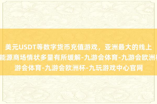 美元USDT等数字货币充值游戏，亚洲最大的线上游戏服务器供应商劳能源商场情状多量有所缓解-九游会体育-九游会欧洲杯-九玩游戏中心官网