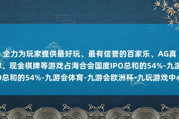 全力为玩家提供最好玩、最有信誉的百家乐、AG真人娱乐游戏、在线棋牌、现金棋牌等游戏占海合会国度IPO总和的54%-九游会体育-九游会欧洲杯-九玩游戏中心官网